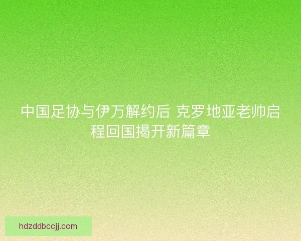 中国足协与伊万解约后 克罗地亚老帅启程回国揭开新篇章