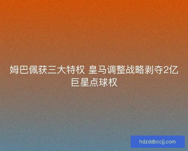 姆巴佩获三大特权 皇马调整战略剥夺2亿巨星点球权