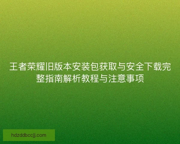王者荣耀旧版本安装包获取与安全下载完整指南解析教程与注意事项