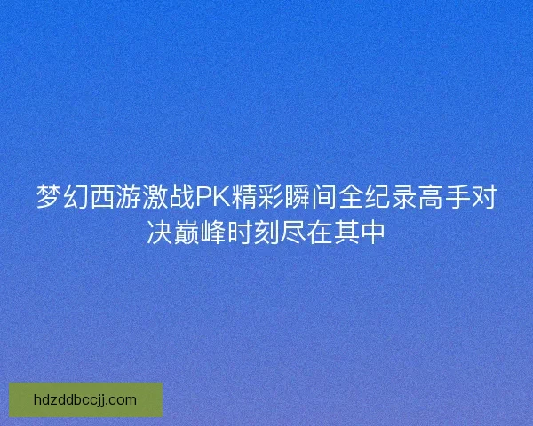 梦幻西游激战PK精彩瞬间全纪录高手对决巅峰时刻尽在其中