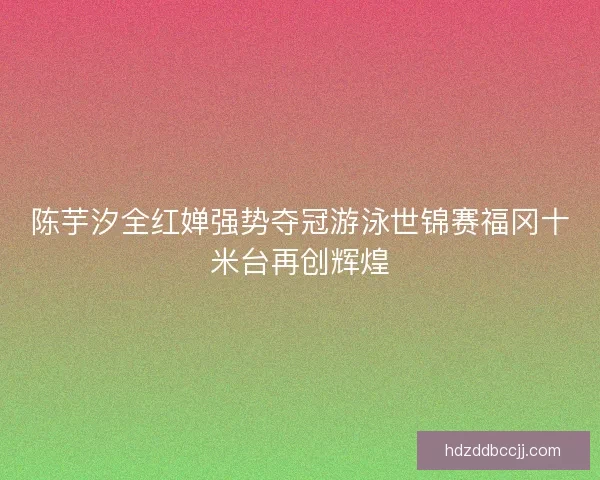 陈芋汐全红婵强势夺冠游泳世锦赛福冈十米台再创辉煌