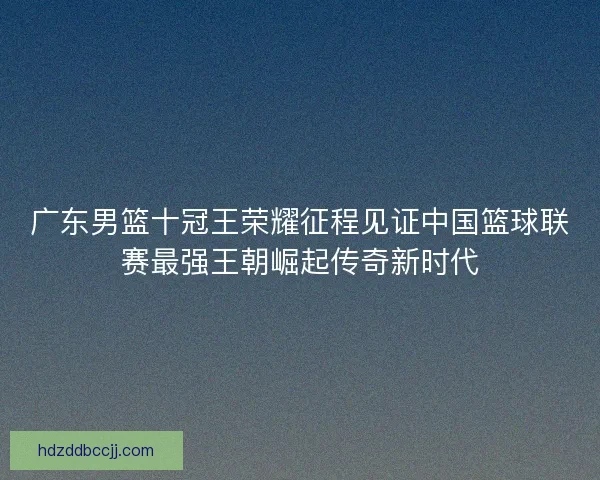 广东男篮十冠王荣耀征程见证中国篮球联赛最强王朝崛起传奇新时代